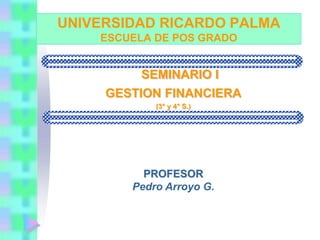 UNIVERSIDAD RICARDO PALMA
ESCUELA DE POS GRADO
SEMINARIO I
GESTION FINANCIERA
(3° y 4° S.)
PROFESOR
Pedro Arroyo G.
 
