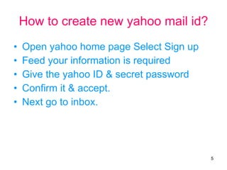 How to create new yahoo mail id? Open yahoo home page Select Sign up Feed your information is required Give the yahoo ID & secret password Confirm it & accept. Next go to inbox. 