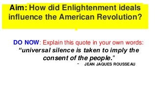 Aim: How did Enlightenment ideals
influence the American Revolution?
DO NOW: Explain this quote in your own words:
“universal silence is taken to imply the
consent of the people."
- JEAN JAQUES ROUSSEAU
 