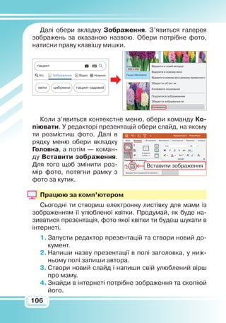 106106
Далі обери вкладку
З
ображення. З’явиться галерея
зображень за вказаною назвою. Обери потрібне фото,
натисни праву клавішу мишки.
Коли з’явиться контекстне меню, обери команду Ко­
піювати. У редакторі презентацій обери слайд, на якому
ти розмістиш фото. Далі в
рядку меню обери вкладку
Головна, а потім — коман-
ду Вставити зображення.
Для того щоб змі­­нити роз-
мір фото, потягни рамку з
фото за кутик.
Працюю за комп’ютером
Сьогодні ти створиш електронну листівку для мами із
зображенням її улюбленої квітки. Продумай, як буде на-
зиватися презентація, фото якої квітки ти будеш шукати в
інтернеті.
1.	Запусти редактор презентацій та створи новий до-
кумент.
2.	Напиши назву презентації в полі заголовка, у ниж-
ньому полі запиши автора.
3.	Створи новий слайд і напиши свій улюблений вір­ш
про маму.
4.	Знайди в інтернеті потрібне зображення та скопіюй
його.
Усі Зображення Відео Новини
гіацинт
квіти цибулини гіацинт садовий
Гіацинт Woodstock
Відкрити в новій вкладці
Відкрити в новому вікні
Відкрити в новому вікні режиму приватності
Зберегти об’єкт як
Копіювати посилання
Поділитися зображенням
Зберегти зображення як
Копіювати
500 х 500
Вставити
Шрифт
Створити
слайд
Arial
Ж
A AAа A
К SП ab
60
A
AV
Презентація 1 - PowerPoint
Файл Вставлення Малювання Конструктор Переходи АнімаціяОсновне
Використати спеціальне вставлення...
Параметри вставлення:
Вставити зображення
 