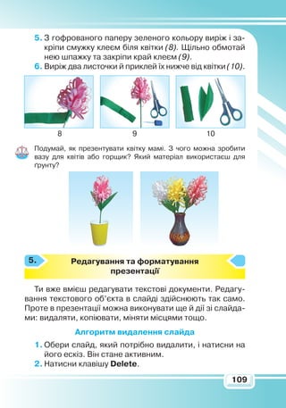 109
5.	З гофрованого паперу зеленого кольору виріж і за-
кріпи смужку клеєм біля квітки (8). Щільно обмотай
нею шпажку та закріпи край клеєм (9).
6.	Виріж два листочки й приклей їх нижче від квітки (10).
Подумай, як презентувати квітку мамі. З чого можна зробити
вазу для квітів або горщик? Який матеріал використаєш для
ґрунту?
Р
едагування та форматування
презентації
Ти вже вмієш редагувати текстові документи. Редагу-
вання текстового об’єкта в слайді здійснюють так само.
Проте в презентації можна виконувати ще й дії зі слайда-
ми: видаляти, копіювати, міняти місцями тощо.
Алгоритм видалення слайда
1.	Обери слайд, який потрібно видалити, і натисни на
його ескіз. Він стане активним.
2.	Натисни клавішу Delete.
98 10
5.
 