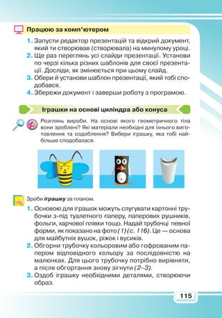 115
Працюю за комп’ютером
1.	Запусти редактор презентацій та відкрий документ,
який ти створював (створювала) на минулому уроці.
2.	Ще раз переглянь усі слайди презентації. Установи
по черзі кілька різних шаблонів для своєї презента-
ції. Досліди, як змінюється при цьому слайд.
3.	Обери й установи шаблон презентації, який тобі спо-
добався.
4.	Збережи документ і заверши роботу з програмою.
Іграшки на основі циліндра або конуса
Розглянь вироби. На основі якого геометричного тіла
вони зроблені? Які матеріали необхідні для їхнього виго-
товлення та оздоблення? Вибери іграшку, яка тобі най-
більше сподобалася.
Зроби іграшку за планом.
1.	Основою для іграшок можуть слугувати картонні тру-
бочки з-під туалетного паперу, паперових рушників,
фольги, харчової плівки тощо. Надай трубочці певної
форми, як показано на фото (1) (с. 116). Це — основа
для майбутніх вушок, ріжок і вусиків.
2.	Обгорни трубочку кольоровим або гофрованим па-
пером відповідного кольору за послідовністю на
малюнках. Для цього трубочку потрібно вирівняти,
а після обгортання знову зігнути (2–3).
3.	Оздоб іграшку необхідними деталями, створюючи
образ.
 