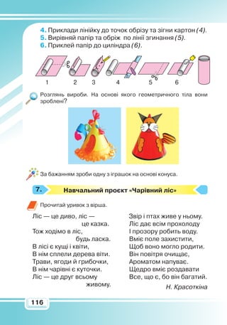 116116
4.	Приклади лінійку до точок обрізу та зігни картон (4).
5.	Вирівняй папір та обріж по лінії згинання (5).
6.	Приклей папір до циліндра (6).
Розглянь вироби. На основі якого геометричного тіла вони
зроблені?
За бажанням зроби одну з іграшок на основі конуса.
Навчальний проєкт «Чарівний ліс»
Прочитай уривок з вірша.
Ліс — це диво, ліс —
це казка.
Тож ходімо в ліс,
		
будь ласка.
В лісі є кущі і квіти,
В нім сплели дерева віти.
Трави, ягоди й грибочки,
В нім чарівні є куточки.
Ліс — це друг всьому
живому.
Звір і птах живе у ньому.
Ліс дає всім прохолоду
І прозору робить воду.
Вміє поле захистити,
Щоб воно могло родити.
Він повітря очищає,
Ароматом напуває.
Щедро вміє роздавати
Все, що є, бо він багатий.
Н. Красоткіна
7.
1 2 3 4 5 6
 