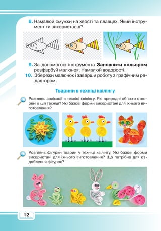 1212
8.	Намалюй смужки на хвості та плавцях. Який інстру-
мент ти використаєш?
9.	За допомогою інструмента
З
аповнити кольором
розфарбуй малюнок. Намалюй водорості.
10. Збережи малюнок і заверши роботу з графічним ре-
дактором.
Тварини в техніці квілінгу
Розглянь аплікації в техніці квілінгу. Які природні об’єкти ство-
рені в цій техніці? Які базові форми використані для їхнього ви-
готовлення?
Розглянь фігурки тварин у техніці квілінгу. Які базові форми
використані для їхнього виготовлення? Що потрібно для оз­
доблення фігурок?
 
