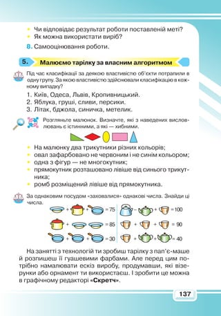 137
•	 Чи відповідає результат роботи поставленій меті?
•	 Як можна використати виріб?
8.	Самооцінювання роботи.
М
алюємо тарілку за власним алгоритмом
Під час класифікації за деякою властивістю об’єкти потрапили в
одну групу. За якою властивістю здійснювали класифікацію в кож-
ному випадку?
1.	Київ, Одеса, Львів, Кропивницький.
2.	Яблука, груші, сливи, персики.
3.	Літак, бджола, синичка, метелик.
Розгляньте малюнок. Визначте, які з наведених вислов-
лювань є істинними, а які — хибними.
•	 На малюнку два трикутники різних кольорів;
•	 овал зафарбовано не червоним і не синім кольором;
•	 одна з фігур — не многокутник;
•	 прямокутник розташовано лівіше від синього трикут-
ника;
•	 ромб розміщений лівіше від прямокутника.
За однаковим посудом «заховалися» однакові числа. Знайди ці
числа.
На занятті з технологій ти зробиш тарілку з пап’є-маше
й розпишеш її гуашевими фарбами. Але перед цим по-
трібно намалювати ескіз виробу, продумавши, які візе-
рунки або орнамент ти використаєш. І зробити це можна
в графічному редакторі «Скретч».
5.
+ + +–= 75 =100
+ + += 85 = 90
+ + + += 30 = 40
 