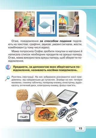 15
Отже, повідомлення за способом подання поділя-
ють на текстові, графічні, звукові, умовні сигнали, жести,
комбіновані (у тому числі відео).
Мама попросила Софію зробити покупки в магазині й
написала список необхідних продуктів на аркуші паперу.
Отже, мама використала аркуш паперу, щоб зберегти по-
відомлення.
Предмети, за допомогою яких зберігаються по­
відомлення, називають носіями повідомлень.
Розглянь ілюстрації. На них зображено різноманітні носії пові-
домлень: від найдавніших до сучасних. Знайди на них: печерні
малюнки, глиняну табличку, паперову книжку, кінострічку, аудіо-
касету, оптичний диск, електронну книжку, флеш-пам’ять.
 