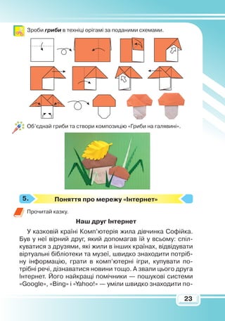 23
Зроби гриби в техніці орігамі за поданими схемами.
Об’єднай гриби та створи композицію «Гриби на галявині».
Поняття про мережу «Інтернет»
Прочитай казку.
Наш друг Інтернет
У казковій країні Комп’ютерія жила дівчинка Софійка.
Був у неї вірний друг, який допомагав їй у всьому: спіл-
куватися з друзями, які жили в інших країнах, відвідувати
віртуальні бібліотеки та музеї, швидко знаходити потріб-
ну інформацію, грати в комп’ютерні ігри, купувати по-
трібні речі, дізнаватися новини тощо. А звали цього друга
Інтернет. Його найкращі помічники — пошукові­системи
«Googlе», «Bing» і «Yahoo!» — уміли швидко знаходити по-
5.
 