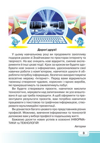 3
Дорогі друзі!
У цьому навчальному році ви продовжите захопливу
подорож разом зі Знайчиками по просторах інтернету та
творчості. На вас очікують нові відкриття, сміливі експе-
рименти й інші цікаві події. Крок за кроком ви будете здо-
бувати нові знання з інформатики, удосконалювати свої
навички роботи з комп’ютером, навчитеся шукати й об-
робляти потрібну інформацію, безпечно використовуючи
всесвітню мережу «Інтернет». Перед вами відкриються
таємниці створення чудових, корисних і гарних виробів,
які прикрашатимуть та оживлятимуть побут.
Ви будете створювати проєкти, навчитеся мислити
технологічно, міркувати над запитаннями: як усе влашто-
вано й що ще треба покращити. А щоб оформити та пре-
зентувати результати проєктів, вам потрібно навчитися
працювати з текстовою та графічною інформацією, ство-
рювати мультимедійні презентації.
Ви дізнаєтеся багато цікавого про представників різних
професій. Можливо, вивчення інформатики та технологій
допоможе вам у виборі професії в подальшому житті.
Бажаємо досягти нових успіхів в освоєнні ІНФОРМА-
ТИКИ та ТЕХНОЛОГІЙ!
Авторки
 