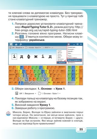 35
ти ключові слова за допомогою клавіатури. Без тренуван-
ня працювати з клавіатурою не просто. Тут у пригоді тобі
стане клавіатурний тренажер.
1.	Попроси дорослих установити клавіатурний трена-
жер «Rapid Typing Tutor 5.2», режим доступу: http://
free-progs.org.ua/ua/rapid-typing-tutor-336.html
2.	Розглянь головне вікно програми. Натисни клаві-
шу . З’явиться контекстне меню. Обери мову ін-
терфейсу: українська.
3.	Обери закладки: 1. Основи → Урок 1.
4.	Поклади пальці на клавіатуру на базову позицію так,
як зображено на екрані.
5.	Виконай завдання Уроку 1.
6.	Заверши роботу з програмою.
Микола, Борис, Володя та Юрко зайняли в змаганнях перші
чотири місця. На запитання, які місця вони зайняли, троє з
них відповіли: Микола — ні перше, ні четверте; Борис — друге;
Володя не був останнім. Яке місце зайняв кожний із хлопців,
якщо всі відповіді були правильними?
UK 1. Введення 1. Основи - Урок 1
UK 1. Введення 1. Основи - Урок 2 00:37 Клавіатура...
Допомога...
English
German
French
Spanish
Italian
Български
Русский
Українська
Кольори...
Шрифт...
Звук...
Теми...
Гарячі клавіші...
Мова інтерфейсу
` 1 2 3 4 5 6 7 8 9 0 - =
й ц у к е н г ш щ з х ї
ф і в а п р о л д ж є 
ґ я ч с м и т т ь б ю
 
