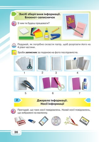 3636
З
асіб зберігання інформації.
Блокнот-записничок
З чим ти будеш працювати?
Подумай, як потрібно скласти папір, щоб розрізати його на
4 рівні частини.
Зроби записник за поданою на фото послідовністю.
Джерело інформації.
Носії інформації
Пригадай, що таке носії повідомлень. Назви носії повідомлень,
що зображені на малюнку.
2
1 2 3 4
5 6 7
 