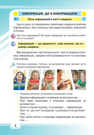 44
Інформація. Дії з
ін
формацією
Р
оль інформації в житті людини
Цього року ти продовжиш захопливу подорож країною
Інформатика. Але спочатку пригадай матеріал, вивчений
у 2 класі.
Що таке інформація? Які види інформації за способом сприй-
няття ти знаєш?
Інформація — це відомості, нові знання, які от­
римує людина.
Від народження і протягом усього життя людина отри-
мує інформацію, завдяки якій розвивається та опановує
нові знання.
Розглянь малюнки. Поясни, за допомогою яких органів чуття
людина сприймає інформацію.
•	 Продовж речення, уставляючи пропущені слова.
•	 Зорову інформацію я отримую за допомогою ... .
•	 Про смак морозива я отримую інформацію за
допомогою ... .
•	 Коли я слухаю музику, то отримую ... інформацію.
•	 Про те, що сніг холодний, я дізнаюся за допомо­
гою ... .
•	 Про запах квітки я отримую інформацію за допо­мо­
гою ... .
1.
 