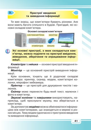 41
Пристрої введення
та виведення інформації
Ти вже знаєш, що комп’ютери бувають різними. Але
вони мають багато спільного в будові. Пригадай, які ос­
нов­ні складові комп’ютера.
Усі основні пристрої, з яких складається ком­
п’ютер, можна поділити на пристрої введення,
виведення, зберігання та опрацювання інфор­
мації.
Клавіатура та мишка — основні пристрої введення ін-
формації.
Монітор — це основний пристрій виведення інфор-
мації.
Крім основних, існують ще й додаткові складові
комп’ютера: принтер, сканер, модем, комп’ютерні ко-
лонки, мікрофон і вебкамера.
Принтер — це пристрій для друкування текстів і ма-
люнків.
Сканер може перенести будь-який текст, малюнок і
фото в комп’ютер.
Звукові колонки та навушники використовують, на-
приклад, щоб прослухати музику, яка зберігається в
комп’ютері.
За допомогою модема можна обмінюватися інформа-
цією між комп’ютерами, що знаходяться в мережі в різ-
них місцях. Тому модем одночасно є пристроєм введення
та виведення інформації.
3.
Основні складові комп’ютера
системний блок монітор
клавіатура мишка

 