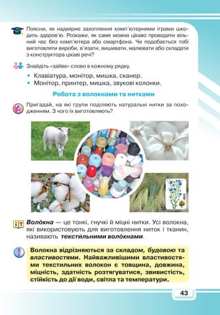 43
Поясни, як надмірне захоплення комп’ютерними ігра­ми шко­
дить здоров’ю. Розкажи, як саме можна цікаво проводити віль­­
ний час без комп’ютера або смартфона. Чи подобається тобі
виготовляти вироби, в’язати, вишивати, малювати або скла­да­ти
з конструктора цікаві речі?
Знайдіть «зайве» слово в кожному рядку.
•	 Клавіатура, монітор, мишка, сканер.
•	 Монітор, принтер, мишка, звукові колонки.
Р
обота з волокнами та нитками
Пригадай, на які групи поділяють натуральні нитки за похо-
дженням. З чого їх виготовляють?
Волокна — це тонкі, гнучкі й міцні нитки. Усі волокна,
які використовують для виготовлення ниток і тканин,
називають текстильними волокнами.
Волокна відрізняються за складом, будовою та
влас­тивостями. Найважливішими властивостя­
ми текс­тильних волокон є товщина, довжина,
міцність, здатність розтягуватися, звивистість,
стійкість до дії води, світла та температури.
 