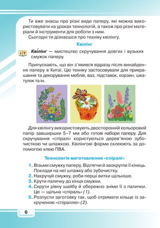 66
Ти вже знаєш про різні види паперу, які можна вико-
ристовувати на уроках технологій, а також про різні мате-
ріали й інструменти для роботи з ним.
Сьогодні ти дізнаєшся про техніку квілінгу.
Квілінг
Квілінг — мистецтво скручування довгих і вузьких
смужок паперу.
Припускають, що він з’явився відразу після винайден-
ня паперу в Китаї. Цю техніку застосовували для прикра-
шання та декорування меблів, ваз, підставок, корзин, шка-
тулок та ін.
Для квілінгу використовують двосторонній кольоровий
папір завширшки 5–7 мм або готові набори паперу. Для
скручування «спіралі» користуються дерев’яною зубо-
чисткою чи шпажкою. Квілінгові форми склеюють за до-
помогою клею ПВА.
Технологія виготовлення «спіралі»
1.	Візьми смужку паперу. Відтягни й заокругли її кінець.
Поклади на неї шпажку або зубочистку.
2.	Накручуй смужку, роби перші витки щільніше.
3.	Крути паличку до кінця смужки.
4.	Скрути рівну шайбу й обережно зніми її з палички.
Це — щільна «спіраль» (1).
5.	Розпусти заготовку так, щоб отримати кільце із за-
крученою «спіраллю» (2).

 