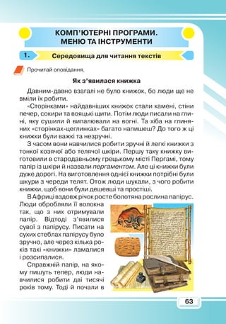 63
КОМП’ЮТЕРНІ ПРОГРАМИ.
М
ЕНЮ ТА ІНСТРУМЕНТИ
Cередовища для читання текстів
Прочитай оповідання.Я
к з’явилася книжка
Давним-давно взагалі не було книжок, бо люди ще не
вміли їх робити.
«Сторінками» найдавніших книжок стали камені, стіни
печер, сокири та вояцькі щити. Потім люди писали на гли-
ні, яку сушили й випалювали на вогні. Та хіба на глиня-
них «сторінках-цеглинках» багато напишеш? До того ж ці
книжки були важкі та незручні.
З часом вони навчилися робити зручні й легкі книжки з
тонкої козячої або телячої шкіри. Першу таку книжку ви-
готовили в стародавньому грецькому місті Пергамі, тому
папір із шкіри й назвали пергаментом. Але ці книжки були
дуже дорогі. На виготовлення однієї книжки потрібні були
шкури з череди телят. Отож люди шукали, з чого робити
книжки, щоб вони були дешевші та простіші.
ВАфрицівздовжрічокростеболотянарослинапапірус.
Люди обробляли­її волокна
так, що з них от­римували
папір. Відтоді з’я­вилися
сувої з папірусу. Писати на
сухих стеблах папірусу було
зручно, але через кілька ро-
ків такі «книжки» ламалися
і розсипалися.
Справжній папір, на яко-
му пишуть тепер, люди на-
вчилися робити дві тисячі
років тому. Тоді й почали в
1.
 