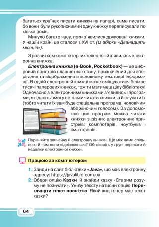 6464
багатьох країнах писати книжки на папері, саме писати,
бо вони були рукописними й одну книжку переписували по
кілька років.
Минуло багато часу, поки з’явилися друковані книжки.
У нашій країні це сталося в XVI ст. (Із збірки «Дванадцять
місяців»).
З розвитком комп’ютерних технологій з’явилась елект­­
ронна книжка.
Електронна книжка (e-Book,
Р
ocketbook) — це циф-
ровий пристрій планшетного типу, призначений для збе-
рігання та відображення в основному текстової інформа-
ції. В одній електронній книжці може вміщуватися більше
тисячі паперових книжок, тож ти матимеш цілу бібліотеку!
Одночасно з електронними книжками з’явились і програ-
ми, які дають змогу не тільки читати книжки, а й слухати їх
(тобто читати їх вам буде спе­ціальна програма, чоловічим
або жіночим голосом). За допомо-
гою цих програм можна читати
книжки з різних електронних при-
строїв: комп’ютерів, ноутбуків і
смартфонів.
Порівняйте звичайну й електронну книжки. Що між ними спіль-
ного й чим вони відрізняються? Обговоріть у групі переваги й
недоліки електронної книжки.
Працюю за комп’ютером
1.	Зайди на сайт бібліотеки «Java», що має електронну
адресу: https://javalibre.com.ua
2.	Обери опцію Казки й знайди казку «Старим розу-
му не позичати». Унизу тексту натисни опцію Пере­
глянути текст повністю. Який вид тепер має текст
казки?
 