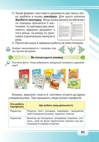 65
3.	Такий формат текстового документа дає змогу лег-
ко зробити в ньому закладку. Для цього натисни
З
робити закладку. Якщо казка велика за обсягом і
ти плануєш прочитати її час-
тинами, то закладка дає мож-
ливість відкрити документ з
того місця, на якому ти зупи-
нився (зупинилася) минулого
разу.
4.	Прочитай казку й заверши роботу за комп’ютером.
Знайди закономірність і продовж ряд
ще трьома фігурами.
Я
к полагодити книжку
Розглянь фото. Чому зображену продукцію називають друкова-
ною?
Книжки, журнали, газети й листівки готують до друку
у видавництвах. Там працюють люди різних професій.
Хто робить
(професія)
Що робить (вид діяльності)
Редактор Редагує текст (складає, перевіряє і виправляє
зміст) видання (книжки, журналу, газети).
Коректор Вичитує всі матеріали, виправляє помилки, сте-
жить, щоб не були переплутані підписи під ма-
люнками й номери сторінок.

 