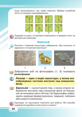 8484
Існує закономірність, яку треба помітити. Вибери потрібний
об’єкт із чотирьох пронумерованих.
Подумай та оціни, чи навчився (навчилася) ти вводити текст за
допомогою клавіатури.
Барельєф
Розглянь і порівняй скульптурні зображення. Що спільного та
відмінного ти помітив (помітила)?
1			 2			 3
Зображення риб на фотографіях (1, 3) називають
рельєфними.
Рельєф — один з видів скульптури, у якому все
зображуване частково виступає над поверхнею
фону.
Барельєф — скульптурний твір, у якому опукле зо-
браження виступає над площиною фону не більше,
ніж на половину свого об’єму. На барельєфах зобра-
жують природні форми (рослини, тварини), пейзажні
або сюжетні композиції.
Пригадай, як підготувати пластилін для роботи. Які способи
оздоблення виробів із пластиліну ти знаєш?
1 2 3 4
?
 