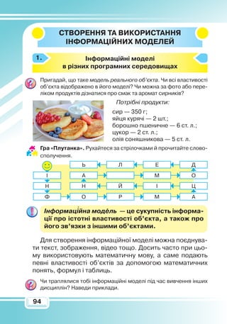 9494
Створення
та
вико
ристання
ін
формаційних моделей
Інформаційні моделі
в різних програмних середовищах
Пригадай, що таке модель реального об’єкта. Чи всі властивості
об’єкта відображено в його моделі? Чи можна за фото або пере-
ліком продуктів дізнатися про смак та аромат сирників?
Потрібні продукти:
сир — 350 г;
яйця курячі — 2 шт.;
борошно пшеничне — 6 ст. л.;
цукор — 2 ст. л.;
олія соняшникова — 5 ст. л.
Гра «Плутанка». Рухайтеся за стрілочками й прочитайте слово-
сполучення.
Інформаційна модель  — це сукупність інформа­
ції про істотні властивості об’єкта, а також про
його зв’язки з іншими об’єктами.
Для створення інформаційної моделі можна поєднува-
ти текст, зображення, відео тощо. Досить часто при цьо-
му використовують математичну мову, а саме подають
певні властивості об’єктів за допомогою математичних
понять, формул і таблиць.
Чи траплялися тобі інформаційні моделі під час вивчення інших
дисциплін? Наведи приклади.
1.
О Р М А
Н Й І Ц
А М О
Ь Л Е Д
Ф
Н
І

 