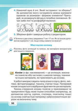 9696
4.	Намалюй вуха й очі. Який інструмент ти обереш?
За допомогою якого інструмента можна малювати
однакові за розміром і формою елементи? Прига-
дай, як розвернути фігуру в потрібне положення. Зі-
три зайві лінії та розфарбуй малюнок.
5.	Збережи файл і заверши роботу з редактором.
У Тетянки є два олівці завдовжки 7 см і 17 см. Як за їхньою допо-
могою відміряти 1 см, якщо олівці ламати не можна?
М
истецтво колажу
Розглянь фото аплікацій та поясни, які матеріали використали
для їхнього створення.
Колаж (з фр. наклеювання) — це аплікація, викона-
на повністю або частково з шматків паперу, тканини
чи інших матеріалів, які приклеюють до основи.
У роботі використовують папір різного сорту, фото, лис-
тівки, фоторепродукції, тканину, стрічки тощо. Паперовий
колаж складається з відібраних фрагментів цих матеріалів.
Техніка створення колажу полягає в приклеюванні чи
прикріпленні будь-яким іншим способом (наприклад, за
допомогою скотчу, скріпок, степлера, пластиліну тощо)
на основу (найчастіше паперову) найрізноманітніших ви-
різок на визначену тему.
 