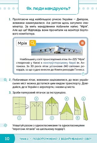 Як люди мандрують?
І______ >
1. Пролітаючи над найбільшою річкою України — Дніпром,
жевжики замилувалися. Аж раптом щось затулило ілю­
мінатор. За мить мандрівники побачили напис "Мрія".
Але що це? Відповідь вони прочитали на моніторі борто­
вого комп'ютера.
Ч
Найбільший у світі транспортний літак Ан-225 “Мрія”
створений у Києві в конструкторському бюро ім. Ан­
тонова. За ЗО років літак установив 240 світових ре­
кордів, за що судно внесли до Книги рекордів Гіннеса.
Ч ■
2. Побачивши літак, жевжики зацікавилися, до яких україн­
ських міст можна дістатися цим видом транспорту. Дові­
дайся, де в Україні є аеропорти, і назви ці міста.
3. Зроби паперовий літачок за інструкцією.
Улаштуй разом з однокласниками та однокласницями
"перегони літаків" на шкільному подвір'ї.
тема 1 • ПОДОРОЖУЄМО І ВІДКРИВАЄМО світ
 
