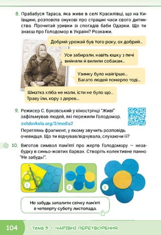 8. Прабабуся Тараса, яка живе в селі Красилівці, що на Ки
ївщині, розповіла онукові про страшні часи свого дитин
ства. Прочитай уривки зі спогадів баби Одарки. Що ти
знаєш про Голодомор в Україні? Розкажи.
Добрий урожай був того року, ох добрий...
Усе забирали, навіть юшку з печі
, вийняли й вилили собакам...
Узимку було найгірше...
Багато людей померло тоді...
Шматка хліба не мали, їсти не було що...
Траву їли, кору з дерев...
9. Режисер С. Буковський у кінострічці "Живі"
зафільмував людей, які пережили Голодомор.
svitdovkola.Org/3/media2
Переглянь фрагмент, у якому звучить розповідь
очевидця. Що ти відчував/відчувала, слухаючи її?
10. Виготов символ пам'яті про жертв Голодомору — неза
будку в синьо-жовтих барвах. Створіть колективне панно
"Не забудь!".
Не забудь запалити свічку пам’яті
в четверту суботу листопада.
4----------------------------------------------------------------------------------------------------
тема з • ЧАРІВНІ ПЕРЕТВОРЕННЯ
 