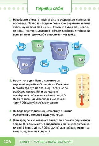Перевір себе
< 7х--------------------------------------------------
Незабаром зима. У повітрі вже відчувається легенький
морозець. Павло із сестрою Тетянкою вирішили залити
ковзанку на гірці біля школи. Разом із татом діти наноси
ли води. Розглянь малюнок і обчисли, скільки літрів води
вони вилили гуртом, аби утворилася ковзанка.
Наступного дня Павло прокинувся
першим і мерщій побіг до вікна. Стовпчик
термометра був на позначці -5 °С. Павло
розбудив сестру. Вони швиденько
поснідали й побігли на шкільне подвір'я.
Як ти гадаєш, чи утворилася ковзанка?
Чому? Обґрунтуй свої міркування.
Як вода переходить з одного стану в інший?
Розкажи про колообіг води у природі.
Діти зраділи, що ковзанка замерзла, і почали спускатися
з гірки. Як вони мають поводитися, аби не заподіяти шко
ди собі й іншим дітям? Сформулюй два найважливіші пра
вила поведінки на ковзанці.
тема з • ЧАРІВНІ ПЕРЕТВОРЕННЯ
 