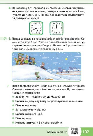 На ковзанку діти прийшли о 8 год 25 хв. Скільки часу вони
можуть покататися, якщо уроки розпочинаються о 9 год,
і учням ще потрібно 10 хв, аби перевдягтись і підготувати­
ся до першого уроку?
Г / 7 Ї2 /
■10 І 2'
■9 —і З-
■ 8 4:
і7 * Ц
6. Перед уроками на ковзанці зібралося багато дітлахів. Ко­
жен хотів хоча б раз з'їхати з гірки. Старшокласник Артур
вирішив не чекати своєї черги. Як могли б розвиватися
події далі? Змоделюйте поведінку дітей.
Після третього уроку Павло відчув, що нездужає: у нього
з'явилися кашель, першіння горла, нежить. Що ти можеш
порадити хлопчикові?
-#■ Звернутися по допомогу до медсестри.
Випити пігулку, яку йому запропонував однокласник.
Піти на ковзанку.
Зателефонувати рідним.
Випити гарячого чаю.
Піти додому.
Не звертати уваги й нічого не робити.
svitdovkola.Org/3/3-107 107
 