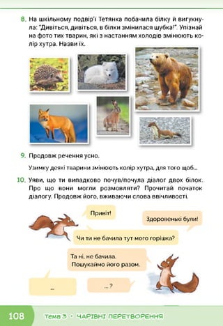8. На шкільному подвір'ї Тетянка побачила білку й вигукну­
ла: "Дивіться, дивіться, в білки змінилася шубка!". Упізнай
на фото тих тварин, які з настанням холодів змінюють ко­
лір хутра. Назви їх.
9.Продовж речення усно.
Узимку деякі тварини змінюють колір хутра, для того щоб...
10. Уяви, що ти випадково почув/почула діалог двох білок.
Про що вони могли розмовляти? Прочитай початок
діалогу. Продовж його, вживаючи слова ввічливості.
Привіт!
Здоровенькі були!
Чи ти не бачила тут мого горішка?
Та ні, не бачила.
Пошукаймо його разом.
... ?
•К тема з • ЧАРІВНІ ПЕРЕТВОРЕННЯ
 