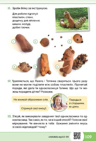 11. Зроби білку за інструкцією.
Для роботи підготуй
пластилін, стеки,
дощечку для ліплення,
шишки, жолуді,
дрібні гілочки.
12 Трапляється, що Павло і Тетянка сваряться. Цього разу
вони не могли поділити між собою пластилін. Прочитай
поради, які дала їм однокласниця Галина. Що ще ти мо­
жеш порадити дітям? Розкажи.
Порадься
зі старшими,
як діяти.
13. З'ясуй, як виконували завдання твої однокласники та од­
нокласниці. Таксамо,якти, чи в інший спосіб? Поясни свої
міркування. Чи виникло в тебе бажання змінити якусь
зі своїх відповідей? Чому?
svitdovkola.Org/3/3-109 109
 