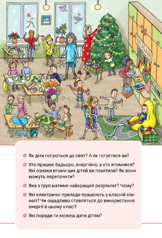 ф Як діти готуються до свят? А як готуєтеся ви?
Хто працює бадьоро, енергійно, а хто втомився?
Які ознаки втоми цих дітей ви помітили? Як вони
можуть перепочити?
Яка з груп матиме найкращий результат? Чому?
Які електричні прилади працюють у класній кім­
наті? Чи ощадливо ставляться до використання
енергії в цьому класі?
Які поради ти можеш дати дітям?
 