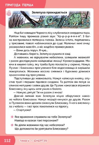 ПРИГОДА ПЕРША
Над багновищем Чорного лісу клубочилася смердюча пара.
Раптом тишу пронизав різкий звук: "Хр-р-р-р-я-я-я-я!”. З баг­
на вистромилася потворна голова. Зелена істота, порпаючись
у трясовині, поволі наближалася до суші. Маленькі хижі очиці
роззиралися навсібіч, а ніс жадібно принюхувався.
— Вони десь поруч. Я чую...
Діставшись берега, Зелепуха рушила в хащі.
А жевжики, не відчуваючи небезпеки, залишили жевжоліт
і разом досліджували найцікавіші локації Кіровоградщини. Ма­
ючи в кишені гайку, яку треба було покласти у скриню, Номул,
Пузлик і Блискавка прогулялися біля водосховища й вирішили
повертатися. Жевжики весело сміялися і бурхливо ділилися
враженнями від прогулянки.
Підступивши до жевжольота, Номул натиснув кнопку, опу­
стив трап і першим піднявся сходами. Та раптом він почув за
спиною метушню і зойки друзів. Це Пузлик намагався втримати
Блискавку, яку щось затягувало в болото.
— Номуле, рятуй! Тягни разом зі мною!
Довгий липкий язик Зелепухи міцно обкрутився навко­
ло чобота Блискавки. Номул мерщій кинувся до друзів. Разом
із Пузликом вони щосили смикнули Блискавку. її нога вислизну­
ла з чобота — і всі троє покотилися на підлогу.
— Стартуємо!
Яке враження справила на тебе Зелепуха?
Навіщо в казках такі персонажі?
Як діяли жевжики під час небезпеки?
Що допомогло їм урятувати Блискавку?
темам- • ЕНЕРГІЯ
 