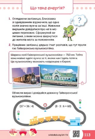 Що таке енергія?
І_________ '____
1. Оглядаючи залізницю, Блискавка
зі здивуванням відзначила, що одна
колія значно вужча за інші. Жевжики
вирішили довідатися про неї в міс­
цевих перехожих. Сформулюй за­
питання, з яким можна звернутися
до жителів міста за поясненням.
2. Працівник залізниці дядько Ігнат розповів, що тут проля­
гає Гайворонська вузькоколійка.
Ширина колії Гайворонської вузькоколійки — 750 мм. Тобто
вона майже вдвічі вужча за ті, якими нині їздять потяги.
Цю вузькоколійку вважають найдовшою в Європі.
Обчисли вираз і довідайся довжину Гайворонської
вузькоколійки.
svitdovkola.org/374-113 113^3
 