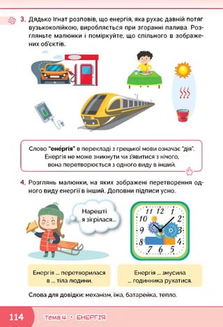 3. Дядько Ігнат розповів, що енергія, яка рухає давній потяг
вузькоколійкою, виробляється при згоранні палива. Роз­
гляньте малюнки і поміркуйте, що спільного в зображе­
них об'єктів.
ґ-----------------------------------------------------------------------------------------------------------------------------------------
Слово “енергія" в перекладі з грецької мови означає "дія”.
Енергія не може зникнути чи з’явитися з нічого,
вона перетворюється з одного виду в інший.
V------------------------------------------------------------------------------------
4. Розглянь малюнки, на яких зображені перетворення од­
ного виду енергії в інший. Доповни підписи усно.
Нарешті
я зігрілася...
Енергія ... перетворилася
в... тіла людини.
Енергія ... змусила
... годинника рухатися.
Слова для довідки: механізм, їжа, батарейка, тепло.
темам- • ЕНЕРГІЯ
 