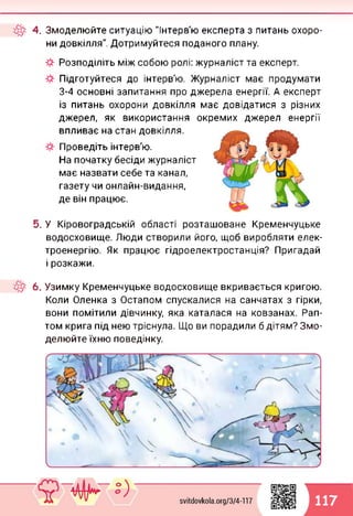 4. Змоделюйте ситуацію "Інтерв'ю експерта з питань охоро­
ни довкілля". Дотримуйтеся поданого плану.
Розподіліть між собою ролі: журналіст та експерт.
Підготуйтеся до інтерв'ю. Журналіст має продумати
3-4 основні запитання про джерела енергії. А експерт
із питань охорони довкілля має довідатися з різних
джерел, як використання окремих джерел енергії
впливає на стан довкілля.
Проведіть інтерв'ю.
На початку бесіди журналіст
має назвати себе та канал,
газету чи онлайн-видання,
де він працює.
5. У Кіровоградській області розташоване Кременчуцьке
водосховище. Люди створили його, щоб виробляти елек­
троенергію. Як працює гідроелектростанція? Пригадай
і розкажи.
6. Узимку Кременчуцьке водосховище вкривається кригою.
Коли Оленка з Остапом спускалися на санчатах з гірки,
вони помітили дівчинку, яка каталася на ковзанах. Рап­
том крига під нею тріснула. Що ви порадили б дітям? Змо­
делюйте їхню поведінку.
117
 