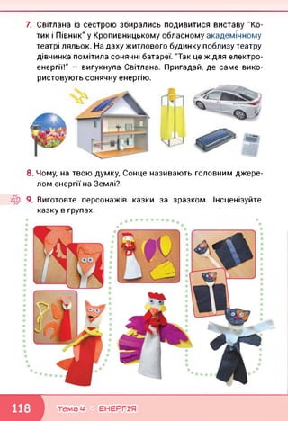 7. Світлана із сестрою збирались подивитися виставу "Ко­
тик і Півник" у Кропивницькому обласному академічному
театрі ляльок. На даху житлового будинку поблизу театру
дівчинка помітила сонячні батареї. "Так це ж для електро­
енергії!" — вигукнула Світлана. Пригадай, де саме вико­
ристовують сонячну енергію.
8. Чому, на твою думку, Сонце називають головним джере­
лом енергії на Землі?
9. Виготовте персонажів казки за зразком. Інсценізуйте
казку в групах.
темам- • ЕНЕРГІЯ
 
