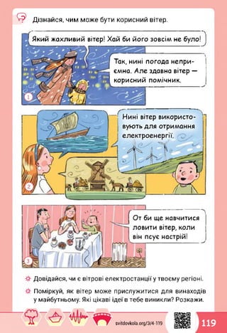 <3 Дізнайся, чим може бути корисний вітер.
кий жахливий вітер! Хай би його зовсім не було0
і
Так, нині погода непри­
ємна. Але здавна вітер —
корисний помічник.
Ґ77 • • л_,Нині вітер використо­
вують для отримання
гії.
Довідайся, чи є вітрові електростанції у твоєму регіоні.
Поміркуй, як вітер може прислужитися для винаходів
у майбутньому. Які цікаві ідеї в тебе виникли? Розкажи.
От би ще навчитися
ловити вітер, коли
він псує настрій!
svitdovkola.Org/3/4-119
1119
 