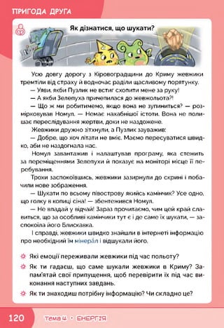 ПРИГОДА ДРУГА
Усю довгу дорогу з Кіровоградщини до Криму жевжики
тремтіли від страху й водночас раділи щасливому порятунку.
— Уяви, якби Пузлик не встиг схопити мене за руку!
— А якби Зелепуха причепилася до жевжольота?!
— Що ж ми робитимемо, якщо вона не зупиниться? — роз­
мірковував Номул. — Немає нахабнішої істоти. Вона не поли­
шає переслідування жертви, доки не наздожене.
Жевжики дружно зітхнули, а Пузлик зауважив:
— Добре, що хоч літати не вміє. Маємо пересуватися швид­
ко, аби не наздогнала нас.
Номул завантажив і налаштував програму, яка стежить
за переміщеннями Зелепухи й показує на моніторі місце її пе­
ребування.
Трохи заспокоївшись, жевжики зазирнули до скрині і поба­
чили нове зображення.
— Шукати по всьому півострову якийсь камінчик? Усе одно,
що голку в копиці сіна! — збентежився Номул.
— Не впадай у відчай! Зараз прочитаємо, чим цей край сла­
виться, що за особливі камінчики тут є і де саме їх шукати, — за­
спокоїла його Блискавка.
І справді, жевжики швидко знайшли в інтернеті інформацію
про необхідний їм мінерал і відшукали його.
Які емоції переживали жевжики під час польоту?
Як ти гадаєш, що саме шукали жевжики в Криму? За­
пам'ятай свої припущення, щоб перевірити їх під час ви­
конання наступних завдань.
Як ти знаходиш потрібну інформацію? Чи складно це?
к____________________________________________________________<
темам- • ЕНЕРГІЯ
 