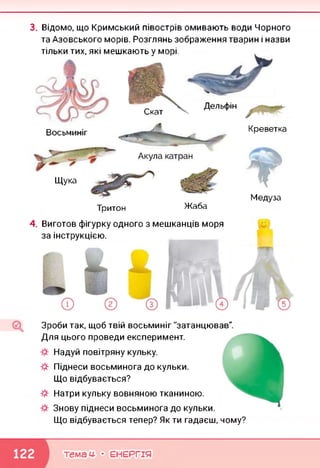 3. Відомо, що Кримський півострів омивають води Чорного
та Азовського морів. Розглянь зображення тварин і назви
тільки тих, які мешкають у морі.
Скат
Дельфін
Восьминіг Креветка
Акула катран
Щука
4.
Тритон Жаба
Медуза
Виготов фігурку одного з мешканців моря
за інструкцією.
Зроби так, щоб твій восьминіг "затанцював".
Для цього проведи експеримент.
Надуй повітряну кульку.
Піднеси восьминога до кульки.
Що відбувається?
Натри кульку вовняною тканиною.
Знову піднеси восьминога до кульки.
Що відбувається тепер? Як ти гадаєш, чому?
темам- • ЕНЕРГІЯ
 