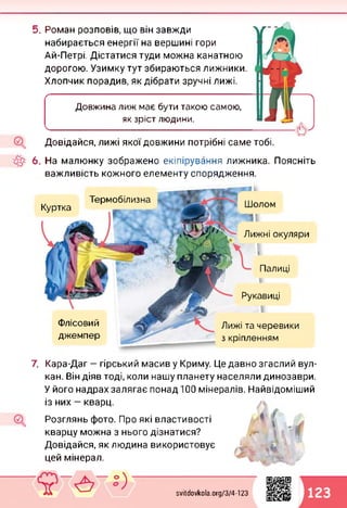 5. Роман розповів, що він завжди
набирається енергії на вершині гори
Ай-Петрі. Дістатися туди можна канатною
дорогою. Узимку тут збираються лижники.
Хлопчик порадив, як дібрати зручні лижі.
Ґ---------------------------------------------------------------------------------------------------
Довжина лиж має бути такою самою,
як зріст людини.
_______________________________ _______________________________________
Довідайся, лижі якої довжини потрібні саме тобі.
6. На малюнку зображено екіпірування лижника. Поясніть
важливість кожного елементу спорядження.
Термобілизна
Куртка
Рукавиці
Флісовий
джемпер
Лижі та черевики
з кріпленням
ГЬ
Шолом
Палиці
Лижні окуляри
І
7. Кара-Даг — гірський масив у Криму. Це давно згаслий вул­
кан. Він діяв тоді, коли нашу планету населяли динозаври.
У його надрах залягає понад 100 мінералів. Найвідоміший
із них — кварц.
Розглянь фото. Про які властивості
кварцу можна з нього дізнатися?
Довідайся, як людина використовує
цей мінерал.
svitdovkola.org/374-123
1123
 