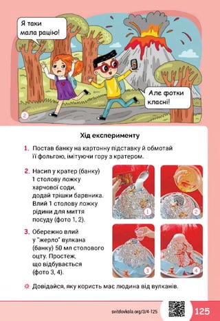 Хід експерименту
1. Постав банку на картонну підставку й обмотай
її фольгою, імітуючи гору з кратером.
2. Насип у кратер (банку)
1 столову ложку
харчової соди,
додай трішки барвника.
Влий 1 столову ложку
рідини для миття
посуду (фото 1,2).
3. Обережно влий
у "жерло" вулкана
(банку) 50 мл столового
оцту. Простеж,
що відбувається
(фото 3,4).
Довідайся, яку користь має людина від вулканів.
svitdovkola.org/374-125 125
 