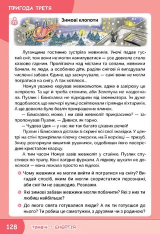ПРИГОДА ТРЕТЯ
Луганщина гостинно зустріла жевжиків. Уночі падав гус­
тий сніг, тож вони не могли намилуватися — усе довкола стало
казково гарним. Пролітаючи над містами та селами, жевжики
бачили, як люди, а особливо діти, раділи снігові й вигадували
численні забави. Єдине, що засмучувало, — самі вони не могли
погратися на снігу. А так хотілося...
Номул уважно керував жевжольотом, адже в завірюху це
непросто. Та ще й треба стежити, аби Зелепуха не наздогна­
ла. Пузлик і Блискавка не відходили від ілюмінатора. їм дуже
подобалося, що ввечері вулиці освітлювали гірлянди ліхтариків.
А ще довкола було безліч прикрашених ялинок.
— Блискавко, може, і ми свій жевжоліт прикрасимо? — за­
пропонував Пузлик. — Дивися, як гарно.
— Чудова ідея — у нас же так багато цікавих речей!
Пузлик і Блискавка дістали зі скрині всі свої знахідки. У цен­
трі на стіні прикріпили гілочку смереки, на її верхівці — тризуб.
Знизу розгорнули вишитий рушничок, оздобивши його посере­
дині кристалом кварцу.
А тим часом Номул завів жевжоліт у стайню. Пузлик спу­
стився по трапу. Коні лагідно фуркали. А підкову шукати не до­
велося — вона лежала просто на підлозі.
Чому жевжики не могли вийти й погратися на снігу? Ви­
гадай спосіб, яким би могли скористатися персонажі,
аби сніг їм не зашкодив. Розкажи.
ф Які зимові забави жевжики могли побачити? Які з них ти
любиш найбільше?
До якого свята готувалися люди? А як ти готуєшся до
нього? Ти робиш це самотужки, з друзями чи з родиною?
к,____________________________________________________________
темам- • ЕНЕРГІЯ
 