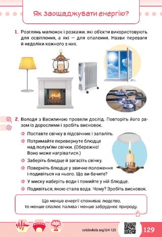 Як заощаджувати енергію?
І_________ ____ _______ )
1. Розглянь малюнок і розкажи, які об'єкти використовують
для освітлення, а які — для опалення. Назви переваги
й недоліки кожного з них.
2. Володя з Василиною провели дослід. Повторіть його ра­
зом із дорослими і зробіть висновок.
Поставте свічку в підсвічник і запаліть.
Потримайте перевернуте блюдце
над полум'ям свічки. (Обережно!
Воно може нагріватися.)
Заберіть блюдце й загасіть свічку.
Поверніть блюдце у звичне положення
і подивіться на нього. Що ви бачите?
У миску наберіть води і помийте у ній блюдце.
Подивіться, якою стала вода. Чому? Зробіть висновок.
Що менше енергії споживає людство,
то менше спалює палива і менше забруднює природу.
ЦІ ІДУ
уу к 1
1
svitdovkola.org/374-129 129
 