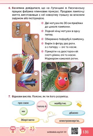 6. Василина довідалася, що на Луганщині в Лисичанську
працює фабрика ялинкових прикрас. Продовж лампочці
життя, виготовивши з неї новорічну іграшку за власним
задумом або інструкцією.
Дві мотузки по ЗОсм прив’яжи
до цоколя лампочки.
З’єднай кінці мотузок в одну
петлю.
Обережно пофарбуй лампочку.
Виріж із фетру два роги,
а з паперу — очі та носик.
Прикріпи на двосторонній
скотч ріжки, очі та носик.
Маркером намалюй ротик.
7. Віднови вислів. Поясни, як ти його розумієш.
svitdovkola.org/374-131
1
1 131
 