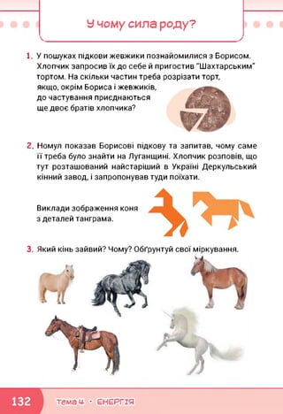 У чому сила роду?
і. У пошуках підкови жевжики познайомилися з Борисом.
Хлопчик запросив їх до себе й пригостив "Шахтарським"
тортом. На скільки частин треба розрізати торт,
якщо, окрім Бориса і жевжиків,
до частування приєднаються
ще двоє братів хлопчика?
2. Номул показав Борисові підкову та запитав, чому саме
її треба було знайти на Луганщині. Хлопчик розповів, що
тут розташований найстаріший в Україні Деркульський
кінний завод, і запропонував туди поїхати.
Виклади зображення коня
з деталей танграма.
3. Який кінь зайвий? Чому? Обґрунтуй свої міркування.
темам- • ЕНЕРГІЯ
 