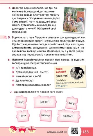 4. Дорогою Борис розповів, що три по­
коління у його родині доглядають
коней на заводі. Хлопчик теж любить
цих тварин: спілкування з ними додає
йому енергії. Як ти гадаєш, які риси
мають бути притаманні людям, що
доглядають коней? Обґрунтуй свої
міркування.
5. Борисів тато Іван Петрович розповів, що, доглядаючи ко­
ней, сповнюється енергіїнетільки від спілкування з ними.
Ще його надихають спогади про батька й діда, які ходили
цими стайнями, опікувалися шляхетними тваринами і на­
вчали його, тоді ще малого. Довідайся, чи є у твоїй родині
справа, яку передають із покоління в покоління.
6. Підготуй індивідуальний проект про когось із відомих
тобі пращурів. Скористайся планом.
Ім'я та прізвище.
Дата народження і смерті.
Ким він/вона є тобі?
Де жив/жила?
Ким працював/працювала?
Марія
Соловей
(1902-1988)
Прабабуся
Рівненська область, м. Острі?
Фельдшерка
7. Віднови прислів'я та поясни його зміст.
133
 