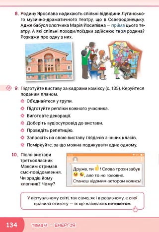8. Родину Ярослава надихають спільні відвідини Лугансько­
го музично-драматичного театру, що в Сєвєродонецьку.
Адже бабуся хлопчика Марія Йосипівна — прйма цього те­
атру. А які спільні походи/поїздки здійснює твоя родина?
Розкажи про одну з них.
9. Підготуйте виставу за кадрами коміксу (с. 135). Керуйтеся
поданим планом.
Об'єднайтеся у групи.
Підготуйте репліки кожного учасника.
Виготовте декорації.
Доберіть аудіосупровід до вистави.
Проведіть репетицію.
Запросіть на свою виставу глядачів з інших класів.
Поміркуйте, за що можна подякувати одне одному.
10. Після вистави
третьокласник
Максим отримав
смс-повідомлення.
Чи зрадів йому
хлопчик? Чому?
л
Друже, ти ! Слова трохи забув
* , але то не головне.
Станеш відомим актором колись!
У віртуальному світі, так само, як і в реальному, є свої
правила етикету — їх ще називають нетикетом.
темам- • ЕНЕРГІЯ
 