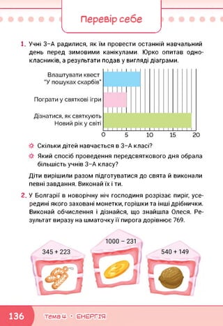 Перевір себе
І____ _______ У
1. Учні 3-А радилися, як їм провести останній навчальний
день перед зимовими канікулами. Юрко опитав одно
класників, а результати подав у вигляді діаграми.
Скільки дітей навчається в 3-А класі?
Який спосіб проведення передсвяткового дня обрала
більшість учнів 3-А класу?
Діти вирішили разом підготуватися до свята й виконали
певні завдання. Виконай їх і ти.
2. У Болгарії в новорічну ніч господиня розрізає пиріг, усе
редині якого заховані монетки, горішки та інші дрібнички
Виконай обчислення і дізнайся, що знайшла Олеся. Ре
зультат виразу на шматочку її пирога дорівнює 769.
темам- • ЕНЕРГІЯ
 
