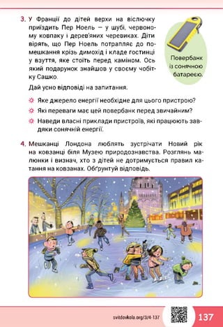 3. У Франції до дітей верхи на віслючку
приїздить Пер Ноель — у шубі, червоно­
му ковпаку і дерев'яних черевиках. Діти
вірять, що Пер Ноель потрапляє до по­
мешкання крізь димохід і кладе гостинці
у взуття, яке стоїть перед каміном. Ось
який подарунок знайшов у своєму чобіт­
ку Сашко.
Дай усно відповіді на запитання.
Повербанк
із сонячною
батареєю.
Яке джерело енергії необхідне для цього пристрою?
Які переваги має цей повербанк перед звичайним?
Наведи власні приклади пристроїв, які працюють зав­
дяки сонячній енергії.
4. Мешканці Лондона люблять зустрічати Новий рік
на ковзанці біля Музею природознавства. Розглянь ма­
люнки і визнач, хто з дітей не дотримується правил ка­
тання на ковзанах. Обґрунтуй відповідь.
svitdovkola.org/374-137
 