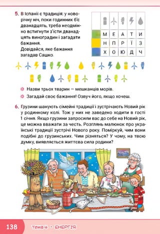 5. В Іспанії є традиція: у ново­
річну ніч, поки годинник б'є
дванадцять, треба неодмін­
но встигнути з'їсти дванад­
цять виноградин і загадати
бажання.
Довідайся, яке бажання
загадав Сашко.
й
■
1
1 *
і
■М Е А т и
Н П Р ї 3
■X 0 Ю Д ч
і £ ■ І
"Г V ■ ф
£!£.▲•!£
• І £ і
"і' V "Г
Назви трьох тварин — мешканців морів.
Загадай своє бажання! Озвуч його, якщо хочеш.
6. Грузини шанують сімейні традиції і зустрічають Новий рік
у родинному колі. Тож у них не заведено ходити в гості
1 січня. Якщо грузини запросили вас до себе на Новий рік,
це можна вважати за честь. Розглянь малюнок про укра­
їнські традиції зустрічі Нового року. Поміркуй, чим вони
подібні до грузинських. Чим різняться? У чому, на твою
думку, виявляється життєва сила родини?
темам- • ЕНЕРГІЯ
 